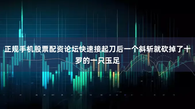 正规手机股票配资论坛快速接起刀后一个斜斩就砍掉了十罗的一只玉足
