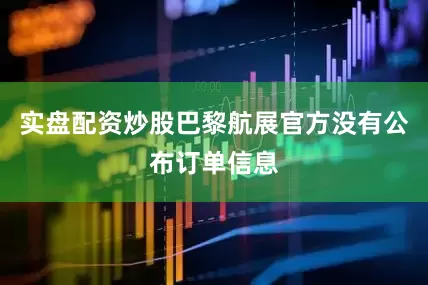 实盘配资炒股巴黎航展官方没有公布订单信息