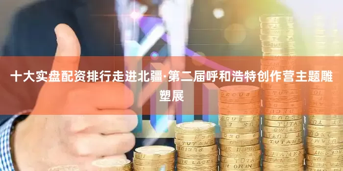 十大实盘配资排行走进北疆·第二届呼和浩特创作营主题雕塑展