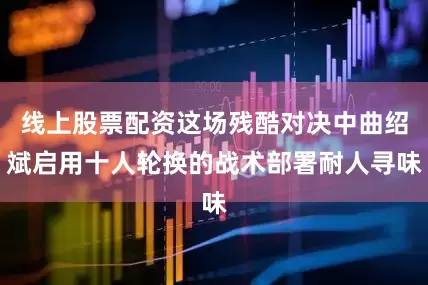 线上股票配资这场残酷对决中曲绍斌启用十人轮换的战术部署耐人寻味