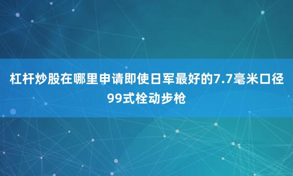杠杆炒股在哪里申请即使日军最好的7.7毫米口径99式栓动步枪