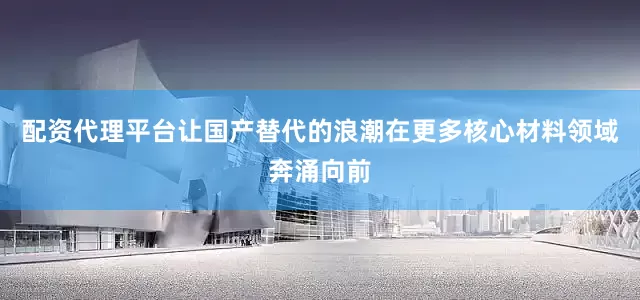 配资代理平台让国产替代的浪潮在更多核心材料领域奔涌向前