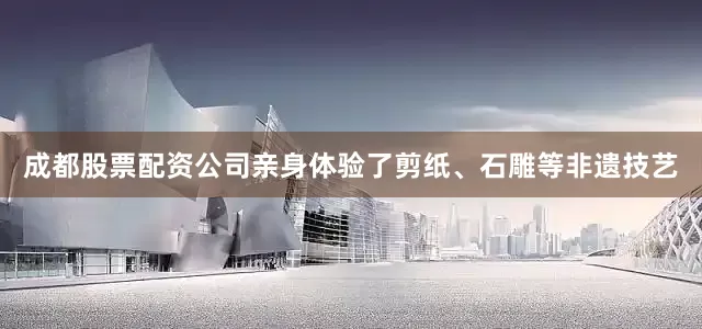 成都股票配资公司亲身体验了剪纸、石雕等非遗技艺