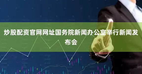 炒股配资官网网址国务院新闻办公室举行新闻发布会