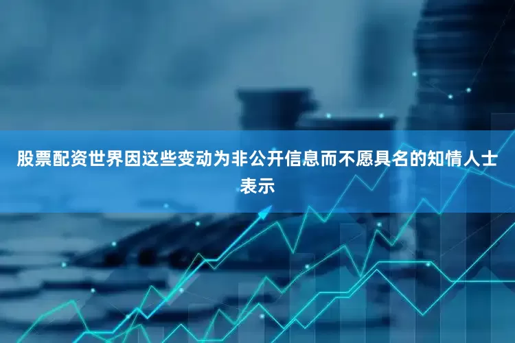 股票配资世界　　因这些变动为非公开信息而不愿具名的知情人士表示