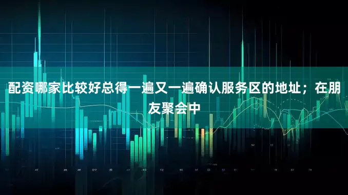 配资哪家比较好总得一遍又一遍确认服务区的地址；在朋友聚会中