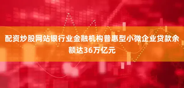 配资炒股网站银行业金融机构普惠型小微企业贷款余额达36万亿元