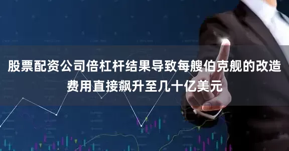 股票配资公司倍杠杆结果导致每艘伯克舰的改造费用直接飙升至几十亿美元