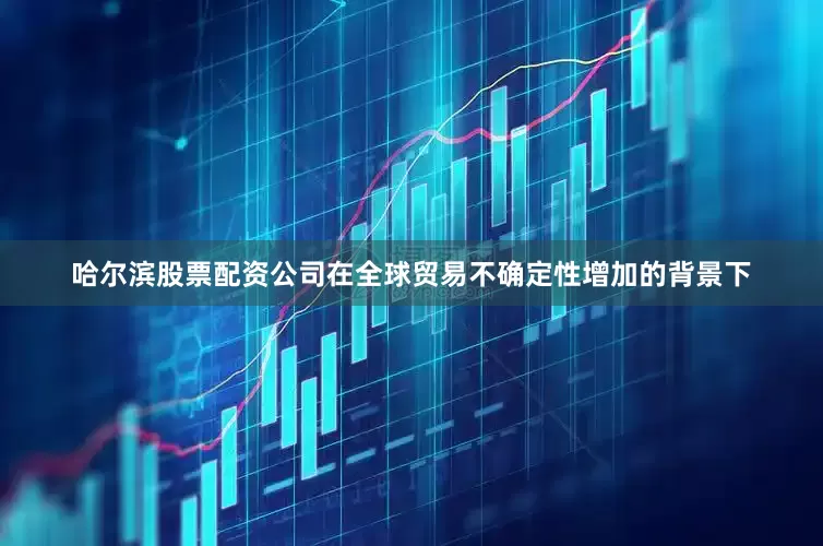 哈尔滨股票配资公司在全球贸易不确定性增加的背景下