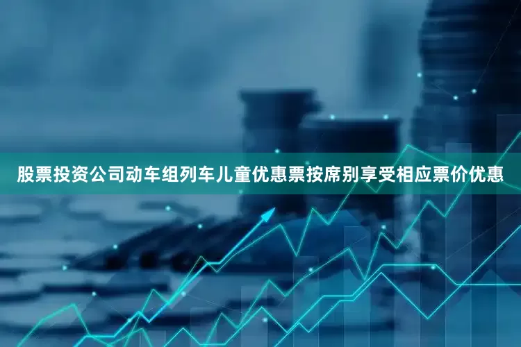 股票投资公司动车组列车儿童优惠票按席别享受相应票价优惠