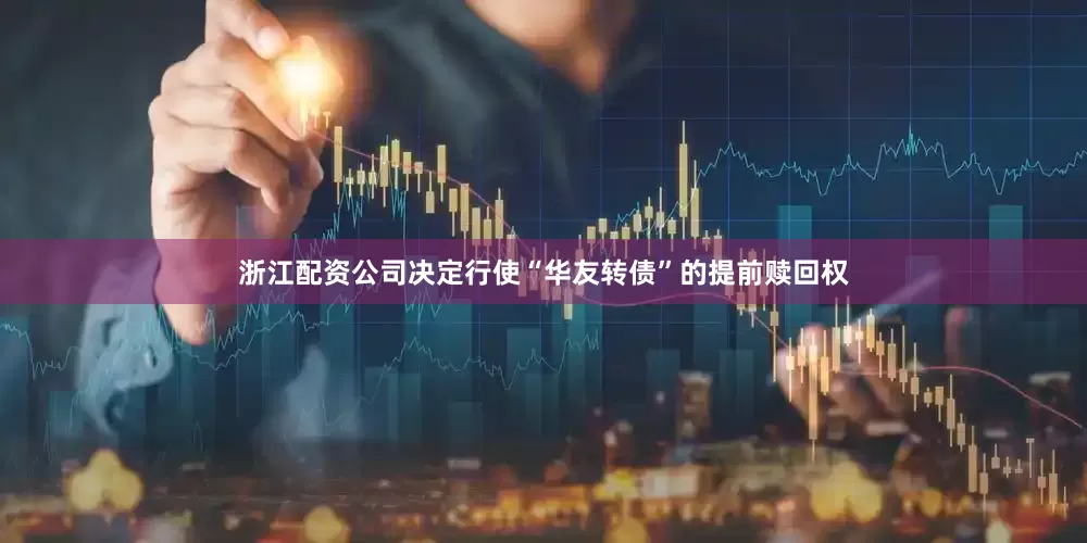 浙江配资公司决定行使“华友转债”的提前赎回权